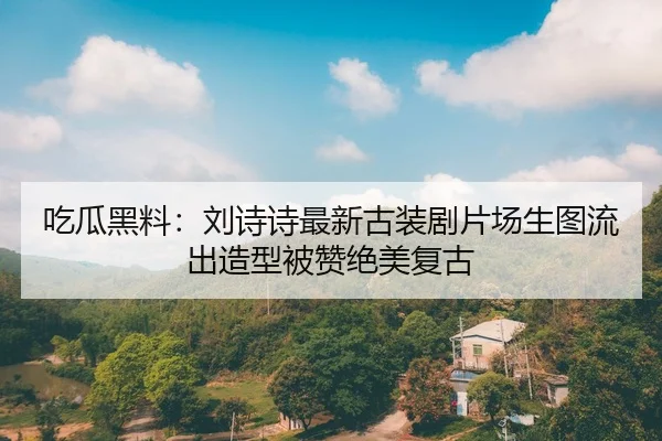 吃瓜黑料：刘诗诗最新古装剧片场生图流出造型被赞绝美复古
